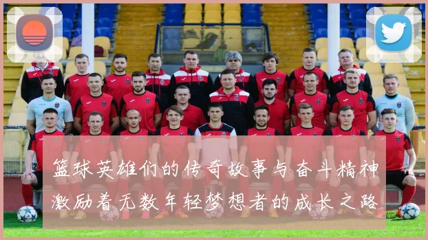 篮球英雄们的传奇故事与奋斗精神激励着无数年轻梦想者的成长之路