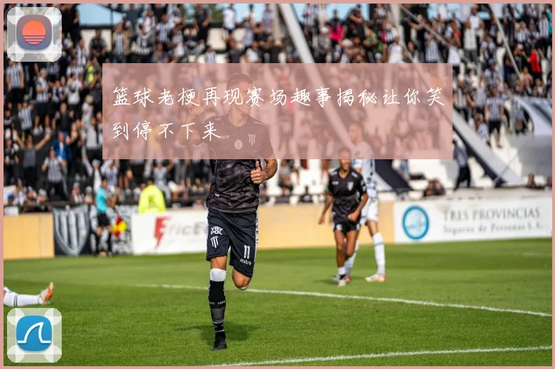 篮球老梗再现赛场趣事揭秘让你笑到停不下来