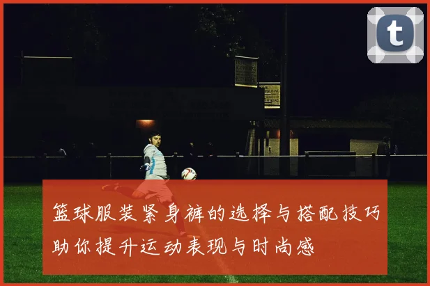 篮球服装紧身裤的选择与搭配技巧助你提升运动表现与时尚感