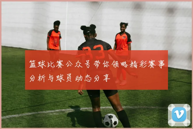 篮球比赛公众号带你领略精彩赛事分析与球员动态分享