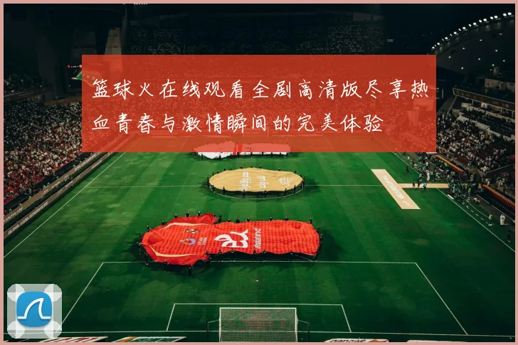 篮球火在线观看全剧高清版尽享热血青春与激情瞬间的完美体验